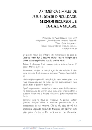 124
MENSAGENSDEDEUS | Palavras Rhema do Senhor para você
ARITMÉTICA SIMPLES DE
JESUS : MAIS DIFICULDADE,
MENOS RECURSOS... É
IGUAL A MILAGRE
Perguntou ele: "Quantos pães vocês têm?
Verifiquem". Quando ficaram sabendo, disseram:
"Cinco pães e dois peixes".
Os que comeram foram cinco mil homens.
– Marcos 6:38, 44
O grande néctar dos milagres da multiplicação de pães é:
Quanto maior for o estorvo, maior será o milagre para
quem estiver seguindo a voz do Mestre, Jesus.
Tinham 5 pães para 5 mil pessoas, e ainda assim sobraram 12
cestos (Marcos 6:38-44).
Já no outro milagre de multiplicação de pães existiam 7 pães
para cerca de 4 mil pessoas, e sobraram 7 cestos (Marcos 8:5-
9).
Nota-se que na primeira multiplicação havia menos pães para
mais pessoas do que na outra, mesmo assim restaram mais
cestos. Sabe o que quer dizer isso?
Significa que quanto mais o homem ou a serva de Deus estiver
na dependência do Senhor Jesus, quão mais impossível for a
questão, maior será o milagre realizado a partir do poder do
Cristo.
Somente creia no Deus do impossível (!), porque realizar
grandes milagres entre as menores possibilidades é a
especialidade do Pai Altíssimo. Diante do que se vê na
Escritura Sagrada segundo Marcos, dê apenas um
pão para Cristo, e Ele será capaz de alimentar
 
