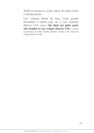 125
MENSAGENSDEDEUS | Palavras Rhema do Senhor para você
10.000 mil pessoas e, ainda, sobrar 30 cestos cheios
e transbordantes.
Enfim, coloque diante de Jesus Cristo grande
dificuldade e espere para ver o que acontece
(Marcos 5:41); todavia, não deixe por perto quem
não acredita no seu milagre (Marcos 5:10). E não se
surpreenda se ainda receber grandes "cestos" com sobra de
milagre (Marcos 6:43).
 