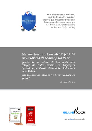 128
MENSAGENSDEDEUS | Palavras Rhema do Senhor para você
Ora, nós não temos recebido o
espírito do mundo, mas sim o
Espírito que provém de Deus, a fim
de compreendermos as coisas que
nos foram dadas gratuitamente
por Deus (1 Coríntios 2:12)
Este livro fecha a trilogia Mensagens de
Deus: Rhema do Senhor para Você!
Igualmente os outros, ele traz mais uma
coleção de textos repletos de linguagem
figurada e parábolas interessantes, todas com
base Bíblica.
Leia também os volumes 1 e 2, com certeza irá
gostar!
// Alex Martins
www.LivroAzul.com.br
 