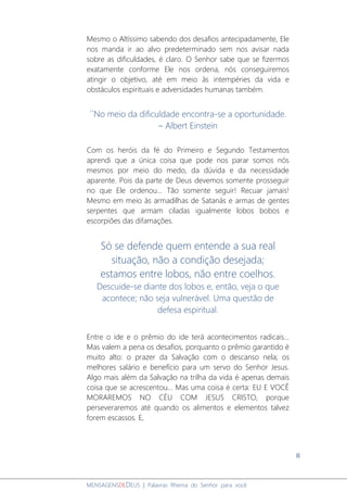 8
MENSAGENSDEDEUS | Palavras Rhema do Senhor para você
Mesmo o Altíssimo sabendo dos desafios antecipadamente, Ele
nos manda ir ao alvo predeterminado sem nos avisar nada
sobre as dificuldades, é claro. O Senhor sabe que se fizermos
exatamente conforme Ele nos ordena, nós conseguiremos
atingir o objetivo, até em meio às intempéries da vida e
obstáculos espirituais e adversidades humanas também.
´´No meio da dificuldade encontra-se a oportunidade.
– Albert Einstein
Com os heróis da fé do Primeiro e Segundo Testamentos
aprendi que a única coisa que pode nos parar somos nós
mesmos por meio do medo, da dúvida e da necessidade
aparente. Pois da parte de Deus devemos somente prosseguir
no que Ele ordenou... Tão somente seguir! Recuar jamais!
Mesmo em meio às armadilhas de Satanás e armas de gentes
serpentes que armam ciladas igualmente lobos bobos e
escorpiões das difamações.
Só se defende quem entende a sua real
situação, não a condição desejada;
estamos entre lobos, não entre coelhos.
Descuide-se diante dos lobos e, então, veja o que
acontece; não seja vulnerável. Uma questão de
defesa espiritual.
Entre o ide e o prêmio do ide terá acontecimentos radicais...
Mas valem a pena os desafios, porquanto o prêmio garantido é
muito alto: o prazer da Salvação com o descanso nela; os
melhores salário e benefício para um servo do Senhor Jesus.
Algo mais além da Salvação na trilha da vida é apenas demais
coisa que se acrescentou... Mas uma coisa é certa: EU E VOCÊ
MORAREMOS NO CÉU COM JESUS CRISTO, porque
perseveraremos até quando os alimentos e elementos talvez
forem escassos. E,
 