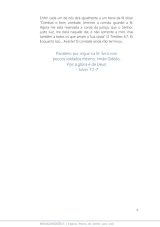 9
MENSAGENSDEDEUS | Palavras Rhema do Senhor para você
Enfim cada um de nós dirá igualmente a um heroi da fé disse:
“Combati o bom combate, terminei a corrida, guardei a fé.
Agora me está reservada a coroa da justiça, que o Senhor,
justo Juiz, me dará naquele dia; e não somente a mim, mas
também a todos os que amam a Sua vinda” (2 Timóteo 4:7, 8).
Enquanto isso... Avante! O combate ainda não terminou.
Parabéns por seguir na fé. Será com
poucos soldados mesmo, irmão Gideão.
Pois a glória é de Deus!
– Juízes 7:2-7
 