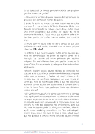11
MENSAGENSDEDEUS | Palavras Rhema do Senhor para você
útil ao agradável. Os irmãos ganharam caronas sem pagarem
gasolina, e eu o que ganhei?
― Uma carona também de graça nas asas do Espírito Santo da
graça que eles conheciam melhor do que eu.
E, então, foi assim: Na maioria das vezes ia com eles em cultos
nos lares. E o que acontecia lá? Muita libertação! Muita cura!
Bastante demonstração de milagres. Num desses cultos houve
uma jovem paraplégica que andou; até aquele dia ela se
locomovia de muletas. Todos vimos que as pernas dela eram
tão finas quanto um punho, mas ela andou!, em nome de
Jesus.
Era muito bom ver aquilo tudo para ter a certeza de que Deus
realmente era real. Assim, constatei com os meus próprios
olhos que: Ele vive!
No entanto, o que mais vi naqueles cultos, sendo operado por
meio da demonstração do poder do Espírito Santo, foi a
libertação de pessoas até então possessas por espíritos
malignos. Elas eram libertas deles, pelo poder do nome de
Jesus Cristo. Em sua maioria, aquela gente liberta do mal era
adolescente.
Também existiam alguns adultos libertos de demônios nas
ocasiões e até duas crianças ainda vi sendo libertadas daqueles
males; com as crianças, o Senhor foi misericordioso e não
permitiu que os demônios castigassem os seus corpos ao
saírem por meio de manifestação antes, o que não costumava
acontecer com os adultos e os adolescentes. E por quê? Seria o
nome de Jesus Cristo mais poderoso diante dos demônios
“mirins” apenas?
Não! Conhecendo Jesus Cristo como razoavelmente o conheço
hoje, aquilo precisava acontecer com os adultos e adolescentes
para que as pessoas ao redor se impressionassem mesmo e,
em seguida, pudessem compreender a negrura das trevas que
funciona na vida dos pecadores não arrependidos, para que
não subestimassem o poder do inimigo-mor de Deus; ademais:
aquilo era um marketing para o Reino dos Céus realizado pelo
próprio Jesus, isto é, por meio do boca a boca... afinal, quem
que não passava a semana inteira contando aqueles eventos
 