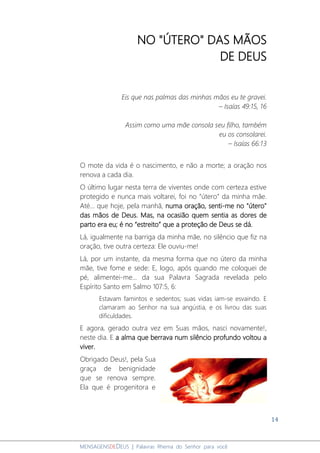 14
MENSAGENSDEDEUS | Palavras Rhema do Senhor para você
NO "ÚTERO" DAS MÃOS
DE DEUS
Eis que nas palmas das minhas mãos eu te gravei.
– Isaías 49:15, 16
Assim como uma mãe consola seu filho, também
eu os consolarei.
– Isaías 66:13
O mote da vida é o nascimento, e não a morte; a oração nos
renova a cada dia.
O último lugar nesta terra de viventes onde com certeza estive
protegido e nunca mais voltarei, foi no “útero” da minha mãe.
Até... que hoje, pela manhã, numa oração, senti-me no "útero"
das mãos de Deus. Mas, na ocasião quem sentia as dores de
parto era eu; é no “estreito” que a proteção de Deus se dá.
Lá, igualmente na barriga da minha mãe, no silêncio que fiz na
oração, tive outra certeza: Ele ouviu-me!
Lá, por um instante, da mesma forma que no útero da minha
mãe, tive fome e sede: E, logo, após quando me coloquei de
pé, alimentei-me... da sua Palavra Sagrada revelada pelo
Espírito Santo em Salmo 107:5, 6:
Estavam famintos e sedentos; suas vidas iam-se esvaindo. E
clamaram ao Senhor na sua angústia, e os livrou das suas
dificuldades.
E agora, gerado outra vez em Suas mãos, nasci novamente!,
neste dia. E a alma que berrava num silêncio profundo voltou a
viver.
Obrigado Deus!, pela Sua
graça de benignidade
que se renova sempre.
Ela que é progenitora e
 