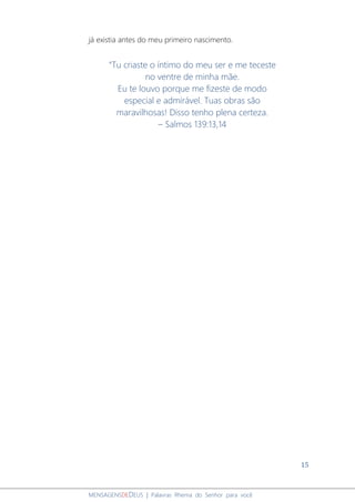 15
MENSAGENSDEDEUS | Palavras Rhema do Senhor para você
já existia antes do meu primeiro nascimento.
“Tu criaste o íntimo do meu ser e me teceste
no ventre de minha mãe.
Eu te louvo porque me fizeste de modo
especial e admirável. Tuas obras são
maravilhosas! Disso tenho plena certeza.
– Salmos 139:13,14
 
