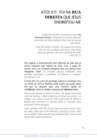 16
MENSAGENSDEDEUS | Palavras Rhema do Senhor para você
ATOS 9.11 : FOI NA RUA
DIREITA QUE JESUS
ENDIREITOU-ME
E disse-lhe o Senhor: Levanta-te, e vai à rua
chamada Direita, e pergunta em casa de Judas por
um homem de Tarso chamado Saulo; pois eis que ele
está orando.
Disse-lhe, porém, o Senhor: Vai, porque este é para
mim um vaso escolhido, para levar o meu nome
diante dos gentios, e dos reis e dos filhos de Israel.
– Atos 9:11, 15
Este capítulo é essencialmente bem diferente de tudo que já
escrevi inspirado pelo Espírito de Deus. Com a graça do
Senhor, ele é um conteúdo inteligente para uma pessoa bem
inteligente: Você! “O instruído adquira habilidade para
entender provérbios e parábolas, as palavras e enigmas”
(Provérbios 1:5, 6).
O texto tem um sumo de psicologia clássica e sociologia com
um néctar de crônica filosófica cristã. Espero que goste deste
mix que vai degustar aqui, uma narrativa repleta de
metá[fora]s sobre as cidades e pessoas por [dentro] delas:
Numa noite passada ao fechar os olhos... de repente parti para
visitar de binóculo – afinal a distância no tempo era grande – as
cidades, ruas, becos e casas da minha vida no Rio de Janeiro e
Brasília para encontrar no passado delas as respostas para
perguntas minhas de agora.
Umas avenidas eram tão escuras que me recusei entrar outra
vez nelas, ainda que só de memória; é porque já havia caído
nas armadilhas delas quando não enxergava bem, mesmo que
tivesse olhos sadios na ocasião.
 