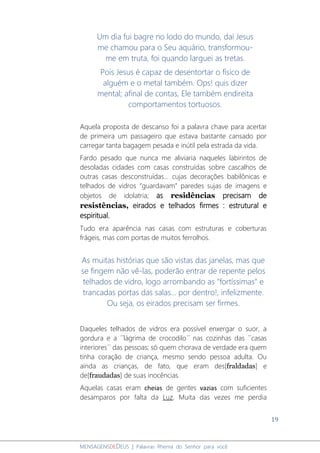 19
MENSAGENSDEDEUS | Palavras Rhema do Senhor para você
Um dia fui bagre no lodo do mundo, daí Jesus
me chamou para o Seu aquário, transformou-
me em truta, foi quando larguei as tretas.
Pois Jesus é capaz de desentortar o físico de
alguém e o metal também. Ops! quis dizer
mental; afinal de contas, Ele também endireita
comportamentos tortuosos.
Aquela proposta de descanso foi a palavra chave para acertar
de primeira um passageiro que estava bastante cansado por
carregar tanta bagagem pesada e inútil pela estrada da vida.
Fardo pesado que nunca me aliviaria naqueles labirintos de
desoladas cidades com casas construídas sobre cascalhos de
outras casas desconstruídas... cujas decorações babilônicas e
telhados de vidros “guardavam” paredes sujas de imagens e
objetos de idolatria; as residências precisam de
resistências, eirados e telhados firmes : estrutural e
espiritual.
Tudo era aparência nas casas com estruturas e coberturas
frágeis, mas com portas de muitos ferrolhos.
As muitas histórias que são vistas das janelas, mas que
se fingem não vê-las, poderão entrar de repente pelos
telhados de vidro, logo arrombando as "fortíssimas" e
trancadas portas das salas... por dentro!, infelizmente.
Ou seja, os eirados precisam ser firmes.
Daqueles telhados de vidros era possível enxergar o suor, a
gordura e a ´´lágrima de crocodilo´´ nas cozinhas das ´´casas
interiores´´ das pessoas; só quem chorava de verdade era quem
tinha coração de criança, mesmo sendo pessoa adulta. Ou
ainda as crianças, de fato, que eram des[fraldadas] e
de[fraudadas] de suas inocências.
Aquelas casas eram cheias de gentes vazias com suficientes
desamparos por falta da Luz. Muita das vezes me perdia
 