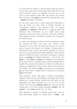 21
MENSAGENSDEDEUS | Palavras Rhema do Senhor para você
Ou muito não me engano, a casa de quase todos era assim e
as ruas eram iguais para a maioria igual. Não posso afirmar que
todos, contudo, mesmo uns negando, era assim que eu via
com os meus próprios olhos além das pinturas que faziam
deles mesmos e das massas transparentes (somente para mim)
– massas de paredes e de gentes.
As ruas eram iguais para a maioria igual que frequentava a
Feira de Gente, um lugar onde as famílias trocavam as
"mercadorias especiais" que possuíam bem na esquina
an[gulosa] dos gulosos interesseiros. E se alguma parte não
obtivesse lucro instantâneo ou em médio prazo, logo
reclamava e entrava em guerra contínua; como que se filhos e
filhas especiais fossem mercadorias nupciais que se paguem
em dotes aos pais.
Vi muitos mercadejantes da Feira de Gente receberem preços
por herança de filhos vivos cujos pais “mortos” ainda
respiravam. Era uma Feira de Gente que morava em casa em
que os birutas não ficavam nos telhados; impressionante o
contrassenso neles: Pessoas tão volúveis repetirem os mesmos
atos com os personagens de famílias diferentes. Talvez porque
apesar de diferentes, todos os dias eles consultavam a pessoa
igual, a des[graça] da vidente espirituosa – mas de fato sem
graça –, a dona Elma cujo elmo da astrologia em sua cabeça só
servia para remover a verdadeira graça de Deus daquela gente.
Aquele elmo da dona Elma parecia a mão de um diabo que a
cegava e a impedia de ver Jesus Cristo, então, tudo que ela via
era maligno. Ela vendia uto[pia] na porção de uma pequena
pia que mais tarde o maligno tirava na porção de um grande
poço de desilusão.
Dona Memória, quem sabe algum conceito antropológico
explique melhor do que a psicologia ou sociologia, essa cultura
adotada por muitas famílias. Aquela Feira de Gente era tão
bagunçada, que agora desconfio se o "vô" Zé ia lá só para
vender farinha da marca Rainha [real]mente. Será que ele não
mentia para a "vó" Flora, aquela verdadeira rainha e flor de
g[ente]? ― Que ente querido era a "vó" Flora.
Dona Memória, e aquela rua [Pérola] onde havia a casa da
dona [Esmeralda], aquela sra. casada como sr. Omar... hoje
 