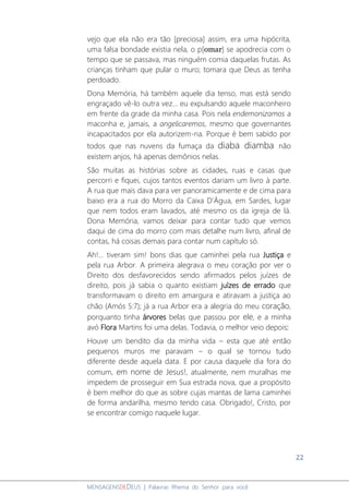 22
MENSAGENSDEDEUS | Palavras Rhema do Senhor para você
vejo que ela não era tão [preciosa] assim, era uma hipócrita,
uma falsa bondade existia nela, o p[omar] se apodrecia com o
tempo que se passava, mas ninguém comia daquelas frutas. As
crianças tinham que pular o muro; tomara que Deus as tenha
perdoado.
Dona Memória, há também aquele dia tenso, mas está sendo
engraçado vê-lo outra vez... eu expulsando aquele maconheiro
em frente da grade da minha casa. Pois nela endemonizamos a
maconha e, jamais, a angelicaremos, mesmo que governantes
incapacitados por ela autorizem-na. Porque é bem sabido por
todos que nas nuvens da fumaça da diaba diamba não
existem anjos, há apenas demônios nelas.
São muitas as histórias sobre as cidades, ruas e casas que
percorri e fiquei, cujos tantos eventos dariam um livro à parte.
A rua que mais dava para ver panoramicamente e de cima para
baixo era a rua do Morro da Caixa D’Água, em Sardes, lugar
que nem todos eram lavados, até mesmo os da igreja de lá.
Dona Memória, vamos deixar para contar tudo que vemos
daqui de cima do morro com mais detalhe num livro, afinal de
contas, há coisas demais para contar num capítulo só.
Ah!... tiveram sim! bons dias que caminhei pela rua Justiça e
pela rua Arbor. A primeira alegrava o meu coração por ver o
Direito dos desfavorecidos sendo afirmados pelos juízes de
direito, pois já sabia o quanto existiam juízes de errado que
transformavam o direito em amargura e atiravam a justiça ao
chão (Amós 5:7); já a rua Arbor era a alegria do meu coração,
porquanto tinha árvores belas que passou por ele, e a minha
avó Flora Martins foi uma delas. Todavia, o melhor veio depois:
Houve um bendito dia da minha vida – esta que até então
pequenos muros me paravam – o qual se tornou tudo
diferente desde aquela data. E por causa daquele dia fora do
comum, em nome de Jesus!, atualmente, nem muralhas me
impedem de prosseguir em Sua estrada nova, que a propósito
é bem melhor do que as sobre cujas mantas de lama caminhei
de forma andarilha, mesmo tendo casa. Obrigado!, Cristo, por
se encontrar comigo naquele lugar.
 