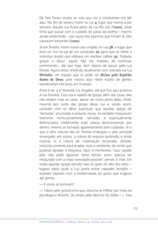 23
MENSAGENSDEDEUS | Palavras Rhema do Senhor para você
De fato foram muitas as ruas que vivi e conduziram-me até
aqui. No Rio de Janeiro morei na rua 4, lugar que morria 1 por
semana. Aquela rua ficava perto da rua Rio das Fl[ores], onde
tinha que passar com o cuidado do passo da ovelha – mesmo
sendo ainda bode – por causa dos espinhos que tinham lá, eles
causavam bastantes d[ores].
Já em Brasília, morei numa casa simples na rua 38, o lugar que
levei um tiro no pé de um camarada 22 (gíria que se refere a
indivíduo doido) que utilizava um revolver calibre 32. Todavia,
graças a Deus!, aquilo não me impediu de continuar
caminhando... até que hoje, bem depois de passar pela rua
Direita. Agora estou residindo atualmente num sobrado na rua
Divinéia, um espaço que só pode ser divino pelo Espírito
Santo de Deus, pois nasceu aqui neste núcleo de gentes
bandeirantes três livros em 9 meses.
Pena é ver a 3a
Avenida Los Angeles, ela que fica aqui próxima
à rua Divinéia. Essa rua é repleta de igrejas além das casas; elas
não atraem mais as casas, apesar de muito perto delas. Visitei
noventa por cento das igrejas dessa rua e, sendo assim,
constatei com os olhos espirituais que aquelas igrejas de
"fachadas" arrumadas e pinturas novas, na verdade maquiavam
interiores institucionalmente rachados e espiritualmente
deteriorados; infelizmente tudo estava desmoronando por
dentro, mesmo as fachadas aparentemente bem cuidadas. Vi o
que o olho natural não vê: Numas enxerguei o pilar principal
envergado; em outras, a coluna de esquina quebrada; e ainda
noutras, vi a coluna de sustentação escareada, afinada,
reduzida somente para ampliar mais o ambiente, de modo que
pudesse agradar à freguesia, Ops!, à membresia. "Uau! aquele
pilar não pode aguentar tanto tempo assim, precisa ser
restaurado com a maior brevidade possível", pensei. E mais: Em
todas aquelas igrejas percebi que os spots do alto dos tetos –
lugares pelos quais a Luz podia entrar naqueles templos –
estavam tapados com a modernidade do gesso que engessa
até gentes.
― E como se iluminam?
― Talvez pelo gnosticismo que costuma se infiltrar por meio da
psicologia e filosofia. Ou ainda, pela falsa luz do diabo. ― Esta
 
