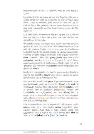 24
MENSAGENSDEDEUS | Palavras Rhema do Senhor para você
resposta é com base na “luz” que via saindo do chão daquelas
igrejas.
Lamentavelmente, as igrejas da rua Los Angeles estão quase
caídas, tendo em vista os problemas no pilar principal delas
(Jesus Cristo) e, também, pelo motivo da falta da Luz do
Espírito Santo. Elas precisam de um novo despertamento, o
qual trará restauração do Pilar Jesus Cristo e a Luz do Alto
outra vez.
Que Deus tenha misericórdia daquelas igrejas que cuidavam
bem das árvores e flores do quintal, mas não tão bem das
donas Rosas dentro delas.
Um detalhe interessante: Notei nesta viagem de olhos fechados
que me fez ver tudo como se de olhos abertos estivesse: Entre
o Rio de Janeiro e Brasília, pude perceber que não só o Distrito
Federal foi transferido para cá, mas as ruas, pistas monumentais
e gentes também. Porque em Brasília tudo é igual, inclusive os
entes queridos, além dos pres[id]entes que nunca são
pre[s]entes (nos dois sentidos). ― E o pior é que só fazem
aniversário de quatro em quatro anos, eles deveriam receber o
“presente” que merecem anual[mente]: serem despejados. Oh!
gente que mente.
Brasília é o reflexo do Rio de Janeiro, assim como o Brasil é o
espelho dos Est[AD]os [des]Unidos; nem as igrejas são juntas
(se for o caso, veja a etimologia de AD).
Dessa maneira, concluí que gente é gente não importando de
qual local[idade], pode até mudar de c[idade] e de idade. A
verac[idade] é que pessoas não mudam com facil[idade]... nem
as gentes, nem os ge[re]ntes presi[dentes] ineptos sem
idone[idade], os negli[g[entes]] sem matur[idade] com as
gentes geralmente sem dentes, pobres que de tanto os engolir
goela abaixo se estragaram; inclusive os meus entes doentes
com as suas advers[idade]s.
Esta história real com cara de alegórica foi tudo o que a minha
cabeça pode dizer num quebra-cabeça enigmático sobre
aquelas cidades, ruas nuas e nada virgens, casas com
casamentos ruins e acerca das outras gentes sem elos de
arrancar os cab[elos] do Cab[Eça] de Queirós.
 