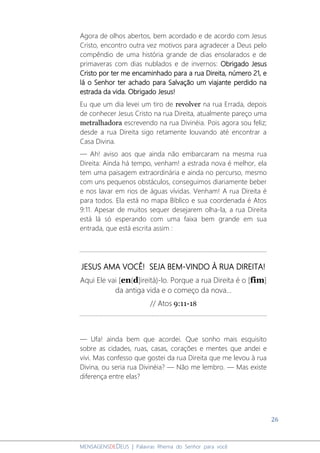 26
MENSAGENSDEDEUS | Palavras Rhema do Senhor para você
Agora de olhos abertos, bem acordado e de acordo com Jesus
Cristo, encontro outra vez motivos para agradecer a Deus pelo
compêndio de uma história grande de dias ensolarados e de
primaveras com dias nublados e de invernos: Obrigado Jesus
Cristo por ter me encaminhado para a rua Direita, número 21, e
lá o Senhor ter achado para Salvação um viajante perdido na
estrada da vida. Obrigado Jesus!
Eu que um dia levei um tiro de revolver na rua Errada, depois
de conhecer Jesus Cristo na rua Direita, atualmente pareço uma
metralhadora escrevendo na rua Divinéia. Pois agora sou feliz;
desde a rua Direita sigo retamente louvando até encontrar a
Casa Divina.
― Ah! aviso aos que ainda não embarcaram na mesma rua
Direita: Ainda há tempo, venham! a estrada nova é melhor, ela
tem uma paisagem extraordinária e ainda no percurso, mesmo
com uns pequenos obstáculos, conseguimos diariamente beber
e nos lavar em rios de águas vívidas. Venham! A rua Direita é
para todos. Ela está no mapa Bíblico e sua coordenada é Atos
9:11. Apesar de muitos sequer desejarem olha-la, a rua Direita
está lá só esperando com uma faixa bem grande em sua
entrada, que está escrita assim :
JESUS AMA VOCÊ! SEJA BEM-VINDO À RUA DIREITA!
Aqui Ele vai [en(d]ireitá)-lo. Porque a rua Direita é o [fim]
da antiga vida e o começo da nova...
// Atos 9:11-18
― Ufa! ainda bem que acordei. Que sonho mais esquisito
sobre as cidades, ruas, casas, corações e mentes que andei e
vivi. Mas confesso que gostei da rua Direita que me levou à rua
Divina, ou seria rua Divinéia? ― Não me lembro. ― Mas existe
diferença entre elas?
 
