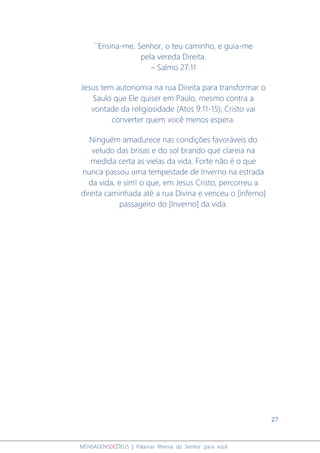 27
MENSAGENSDEDEUS | Palavras Rhema do Senhor para você
´´Ensina-me, Senhor, o teu caminho, e guia-me
pela vereda Direita.
– Salmo 27:11
Jesus tem autonomia na rua Direita para transformar o
Saulo que Ele quiser em Paulo, mesmo contra a
vontade da religiosidade (Atos 9:11-15); Cristo vai
converter quem você menos espera.
Ninguém amadurece nas condições favoráveis do
veludo das brisas e do sol brando que clareia na
medida certa as vielas da vida. Forte não é o que
nunca passou uma tempestade de Inverno na estrada
da vida, e sim! o que, em Jesus Cristo, percorreu a
direita caminhada até a rua Divina e venceu o [inferno]
passageiro do [Inverno] da vida.
 