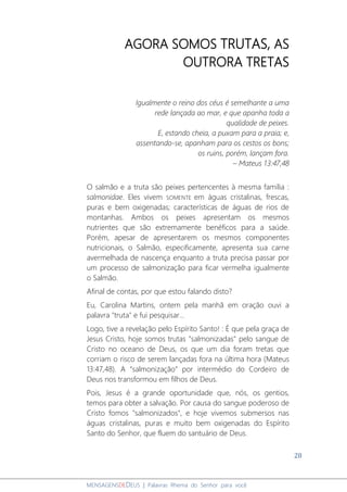28
MENSAGENSDEDEUS | Palavras Rhema do Senhor para você
AGORA SOMOS TRUTAS, AS
OUTRORA TRETAS
Igualmente o reino dos céus é semelhante a uma
rede lançada ao mar, e que apanha toda a
qualidade de peixes.
E, estando cheia, a puxam para a praia; e,
assentando-se, apanham para os cestos os bons;
os ruins, porém, lançam fora.
– Mateus 13:47,48
O salmão e a truta são peixes pertencentes à mesma família :
salmonidae. Eles vivem SOMENTE em águas cristalinas, frescas,
puras e bem oxigenadas; características de águas de rios de
montanhas. Ambos os peixes apresentam os mesmos
nutrientes que são extremamente benéficos para a saúde.
Porém, apesar de apresentarem os mesmos componentes
nutricionais, o Salmão, especificamente, apresenta sua carne
avermelhada de nascença enquanto a truta precisa passar por
um processo de salmonização para ficar vermelha igualmente
o Salmão.
Afinal de contas, por que estou falando disto?
Eu, Carolina Martins, ontem pela manhã em oração ouvi a
palavra "truta" e fui pesquisar...
Logo, tive a revelação pelo Espírito Santo! : É que pela graça de
Jesus Cristo, hoje somos trutas "salmonizadas" pelo sangue de
Cristo no oceano de Deus, os que um dia foram tretas que
corriam o risco de serem lançadas fora na última hora (Mateus
13:47,48). A “salmonização” por intermédio do Cordeiro de
Deus nos transformou em filhos de Deus.
Pois, Jesus é a grande oportunidade que, nós, os gentios,
temos para obter a salvação. Por causa do sangue poderoso de
Cristo fomos "salmonizados", e hoje vivemos submersos nas
águas cristalinas, puras e muito bem oxigenadas do Espírito
Santo do Senhor, que fluem do santuário de Deus.
 