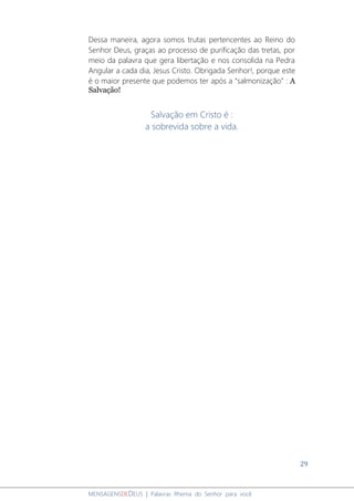 29
MENSAGENSDEDEUS | Palavras Rhema do Senhor para você
Dessa maneira, agora somos trutas pertencentes ao Reino do
Senhor Deus, graças ao processo de purificação das tretas, por
meio da palavra que gera libertação e nos consolida na Pedra
Angular a cada dia, Jesus Cristo. Obrigada Senhor!, porque este
é o maior presente que podemos ter após a “salmonização” : A
Salvação!
Salvação em Cristo é :
a sobrevida sobre a vida.
 