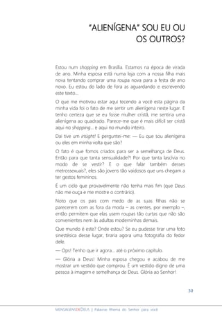 30
MENSAGENSDEDEUS | Palavras Rhema do Senhor para você
“ALIENÍGENA” SOU EU OU
OS OUTROS?
Estou num shopping em Brasília. Estamos na época de virada
de ano. Minha esposa está numa loja com a nossa filha mais
nova tentando comprar uma roupa nova para a festa de ano
novo. Eu estou do lado de fora as aguardando e escrevendo
este texto...
O que me motivou estar aqui tecendo a você esta página da
minha vida foi o fato de me sentir um alienígena neste lugar. E
tenho certeza que se eu fosse mulher cristã, me sentiria uma
alienígena ao quadrado. Parece-me que é mais difícil ser cristã
aqui no shopping... e aqui no mundo inteiro.
Dai tive um insight! E perguntei-me: ― Eu que sou alienígena
ou eles em minha volta que são?
O fato é que fomos criados para ser a semelhança de Deus.
Então para que tanta sensualidade?! Por que tanta lascívia no
modo de se vestir? E o que falar também desses
metrossexuais?, eles são jovens tão vaidosos que uns chegam a
ter gestos femininos.
É um ciclo que provavelmente não tenha mais fim (que Deus
não me ouça e me mostre o contrário).
Noto que os pais com medo de as suas filhas não se
parecerem com as fora da moda – as crentes, por exemplo –,
então permitem que elas usem roupas tão curtas que não são
convenientes nem às adultas moderninhas demais.
Que mundo é este? Onde estou? Se eu pudesse tirar uma foto
sinestésica desse lugar, tiraria agora uma fotografia do fedor
dele.
― Ops! Tenho que ir agora... até o próximo capítulo.
― Glória a Deus! Minha esposa chegou e acabou de me
mostrar um vestido que comprou. É um vestido digno de uma
pessoa à imagem e semelhança de Deus. Glória ao Senhor!
 