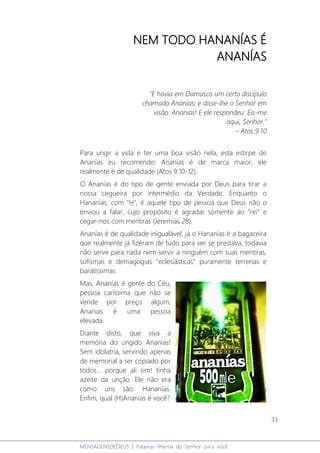 31
MENSAGENSDEDEUS | Palavras Rhema do Senhor para você
NEM TODO HANANÍAS É
ANANÍAS
“E havia em Damasco um certo discípulo
chamado Ananías; e disse-lhe o Senhor em
visão: Ananías! E ele respondeu: Eis-me
aqui, Senhor.”
– Atos 9:10
Para ungir a vida e ter uma boa visão nela, esta estirpe de
Ananías eu recomendo: Ananías é de marca maior; ele
realmente é de qualidade (Atos 9:10-12).
O Ananías é do tipo de gente enviada por Deus para tirar a
nossa cegueira por intermédio da Verdade. Enquanto o
Hananías, com "H", é aquele tipo de pessoa que Deus não o
enviou a falar, cujo propósito é agradar somente ao "rei" e
cegar-nos com mentiras (Jeremias 28).
Ananías é de qualidade inigualável, já o Hananías é a bagaceira
que realmente já fizeram de tudo para ver se prestava, todavia
não serve para nada nem servir a ninguém com suas mentiras,
sofismas e demagogias "eclesiásticas" puramente terrenas e
baratíssimas.
Mas, Ananías é gente do Céu,
pessoa caríssima que não se
vende por preço algum;
Ananias é uma pessoa
elevada.
Diante disto, que viva a
memória do ungido Ananías!
Sem idolatria, servindo apenas
de memorial a ser copiado por
todos... porque ali sim! tinha
azeite da unção. Ele não era
como uns são: Hananías.
Enfim, qual (H)Ananias é você?
 