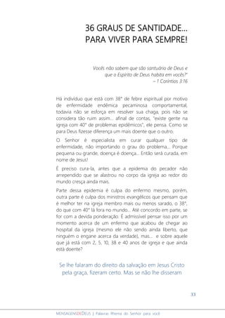 33
MENSAGENSDEDEUS | Palavras Rhema do Senhor para você
36 GRAUS DE SANTIDADE...
PARA VIVER PARA SEMPRE!
Vocês não sabem que são santuário de Deus e
que o Espírito de Deus habita em vocês?"
– 1 Coríntios 3:16
Há indivíduo que está com 38° de febre espiritual por motivo
de enfermidade endêmica pecaminosa comportamental,
todavia não se esforça em resolver sua chaga, pois não se
considera tão ruim assim... afinal de contas, "existe gente na
igreja com 40° de problemas epidêmicos", ele pensa. Como se
para Deus fizesse diferença um mais doente que o outro.
O Senhor é especialista em curar qualquer tipo de
enfermidade, não importando o grau do problema... Porque
pequena ou grande, doença é doença... Então será curada, em
nome de Jesus!
É preciso cura-la, antes que a epidemia do pecador não
arrependido que se alastrou no corpo da igreja ao redor do
mundo cresça ainda mais.
Parte dessa epidemia é culpa do enfermo mesmo, porém,
outra parte é culpa dos ministros evangélicos que pensam que
é melhor ter na igreja membro mais ou menos sarado, o 38°,
do que com 40° lá fora no mundo... Até concordo em parte, se
for com a devida ponderação. É admissível pensar isso por um
momento acerca de um enfermo que acabou de chegar ao
hospital da igreja (mesmo ele não sendo ainda liberto, que
ninguém o engane acerca da verdade), mas... e sobre aquele
que já está com 2, 5, 10, 38 e 40 anos de igreja e que ainda
está doente?
Se lhe falaram do direito da salvação em Jesus Cristo
pela graça, fizeram certo. Mas se não lhe disseram
 