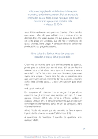 34
MENSAGENSDEDEUS | Palavras Rhema do Senhor para você
sobre a obrigação da santidade cotidiana para
mantê-la, então o enganaram. Pois os maus são
chamados para a festa, o que não quer dizer que
devem ficar sujos e mal vestidos nela.
– Mateus 22:10-14
Jesus Cristo realmente veio para os doentes... Para sara-los
com amor... Mas não para cultivar com o mesmo amor as
doenças deles. Por vezes, parece-me que a graça de Deus tem
um certo preço de santidade, que ela não é totalmente de
graça. Entende, dona Graça? A santidade de Israel sempre foi
predecessora da graça do Altíssimo.
Uma coisa é o Senhor Jesus dar graça ao
pecador, e outra, achar graça dele.
Cristo veio ao mundo para curar definitivamente as doenças,
jamais para as cultivar por até 40 anos; 40º de um febril e
ardente pecado há vários anos sempre é curado e nunca
remediado por Ele. Jesus veio para curar os enfermos para que
vivam para sempre... Nunca para lhes dar os paliativos para
que sobrevivam por um momento da vida e, depois... morram
como estão vivendo agora... E pior: Sem saberem para onde
irão?!
― E os tais ministros?
Por enquanto vão vivendo com o sangue dos pecadores
enfermos que já morreram não avisados por eles. É o que
garante Ezequiel 33:1-9. Mas como o enfermo também é
culpado, Ezequiel 34:17 é para ele também! O que precisa viver
o evangelho na temperatura certa: em 36° de santidade... para
viver eternamente.
Afinal, "Vocês não sabem que são santuário de Deus e que o
Espírito de Deus habita em vocês?" (1 Coríntios 3:16).
A quantidade de Santidade é questão de qualidade ante
qualquer idade.
 