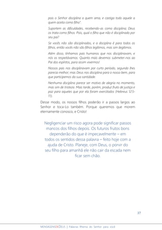 37
MENSAGENSDEDEUS | Palavras Rhema do Senhor para você
pois o Senhor disciplina a quem ama, e castiga todo aquele a
quem aceita como filho".
Suportem as dificuldades, recebendo-as como disciplina; Deus
os trata como filhos. Pois, qual o filho que não é disciplinado por
seu pai?
Se vocês não são disciplinados, e a disciplina é para todos os
filhos, então vocês não são filhos legítimos, mas sim ilegítimos.
Além disso, tínhamos pais humanos que nos disciplinavam, e
nós os respeitávamos. Quanto mais devemos submeter-nos ao
Pai dos espíritos, para assim vivermos!
Nossos pais nos disciplinavam por curto período, segundo lhes
parecia melhor; mas Deus nos disciplina para o nosso bem, para
que participemos da sua santidade.
Nenhuma disciplina parece ser motivo de alegria no momento,
mas sim de tristeza. Mais tarde, porém, produz fruto de justiça e
paz para aqueles que por ela foram exercitados (Hebreus 12:5-
11).
Desse modo, os nossos filhos poderão ir a passos largos ao
Senhor e toca-Lo também. Porque queremos que morem
eternamente conosco, e Cristo!
Negligenciar um risco agora pode significar passos
mancos dos filhos depois. Os futuros frutos bons
dependerão do que é impecavelmente – em
todos os sentidos dessa palavra – feito hoje com a
ajuda de Cristo. Planeje, com Deus, o porvir do
seu filho para amanhã ele não cair da escada nem
ficar sem chão.
 