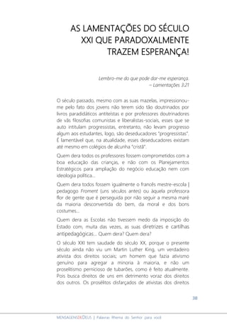 38
MENSAGENSDEDEUS | Palavras Rhema do Senhor para você
AS LAMENTAÇÕES DO SÉCULO
XXI QUE PARADOXALMENTE
TRAZEM ESPERANÇA!
Lembro-me do que pode dar-me esperança.
– Lamentações 3:21
O século passado, mesmo com as suas mazelas, impressionou-
me pelo fato dos jovens não terem sido tão doutrinados por
livros paradidáticos antiteístas e por professores doutrinadores
de vãs filosofias comunistas e liberalistas-sociais, esses que se
auto intitulam progressistas, entretanto, não levam progresso
algum aos estudantes, logo, são deseducadores “progressistas”.
É lamentável que, na atualidade, esses deseducadores existam
até mesmo em colégios de alcunha “cristã”.
Quem dera todos os professores fossem comprometidos com a
boa educação das crianças, e não com os Planejamentos
Estratégicos para ampliação do negócio educação nem com
ideologia política...
Quem dera todos fossem igualmente o francês mestre-escola |
pedagogo Froment (uns séculos antes) ou àquela professora
flor de gente que é perseguida por não seguir a mesma maré
da maioria desconvertida do bem, da moral e dos bons
costumes...
Quem dera as Escolas não tivessem medo da imposição do
Estado com, muita das vezes, as suas diretrizes e cartilhas
antipedagógicas... Quem dera? Quem dera?
O século XXI tem saudade do século XX, porque o presente
século ainda não viu um Martin Luther King, um verdadeiro
ativista dos direitos sociais; um homem que fazia ativismo
genuíno para agregar a minoria à maioria, e não um
proselitismo pernicioso de tubarões, como é feito atualmente.
Pois busca direitos de uns em detrimento voraz dos direitos
dos outros. Os prosélitos disfarçados de ativistas dos direitos
 