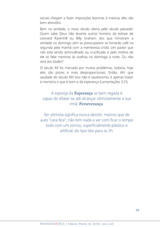 39
MENSAGENSDEDEUS | Palavras Rhema do Senhor para você
sociais chegam a fazer imposições leoninas à maioria; eles são
bem atrevidos.
Bem na verdade, o novo século clama pelo século passado!
Quem sabe Deus não levanta outros homens da estirpe de
Leonard Ravenhill ou Billy Graham, dos que ministram a
verdade no domingo sem se preocuparem se tomarão café na
segunda pela manhã com a membresia cristã. Um pastor que
não está sendo achincalhado ou crucificado é pelo motivo de
ele só falar mentiras às ovelhas no domingo à noite. Ou não
será aos bodes?
O século XX foi marcado por muitos problemas, todavia, hoje
eles são piores e mais desproporcionais. Então, Ah! que
saudade do século XX! Isso não é saudosismo; é apenas trazer
à memória o que é bom e dá esperança (Lamentações 3:21).
A esponja da Esperança se bem regada é
capaz de dilatar-se até alcançar otimistamente a sua
irmã: Perseverança.
Ser otimista significa nunca desistir, mesmo que de
auto “cara feia”; não tem nada a ver com ficar o tempo
todo com um sorriso, superficialmente plástico e
artificial, do tipo dez para as 2h.
 