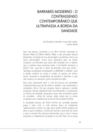 40
MENSAGENSDEDEUS | Palavras Rhema do Senhor para você
BARRABÁS MODERNO : O
CONTRASSENSO
CONTEMPORÂNEO QUE
ULTRAPASSA A BORDA DA
SANIDADE
Sou forçado a devolver o que não roubei.
– Salmo 69:4b
Num dia desses, assistindo a um filme francês chamado Le
Dernier Métro (O Último Metrô; 1980), o ator principal, Gérard
Depardieu, imergido do seu personagem na película, narrou ao
outro personagem numa cena específica que: ao tentar
recuperar sua bicicleta que havia sido avistada com o ladrão,
que o roubara duas semanas antes, o tal ladrão começou a
gritar!!! Daí... que ele, o dono da bicicleta, teve que correr...
"porque as pessoas começaram a defender o ladrão", pois
o ladrão inverteu as coisas e, então, se passou de vítima.
Assim, forçando o proprietário da bicicleta a devolver o que
não roubou; um absurdo!, pois a bicicleta era dele.
Esta cena representa bem o mal da loucura da sociedade
contemporânea que faz de vítima o ladrão, e de condenado a
verdadeira vítima. Ela que ampara, beija e aplaude o ladrão
enquanto reforça negativamente traumatizando e injustiçando
as vítimas de verdade, porquanto essas não encontram quem
as consolem... afinal de contas, estão todos por aí muito
ocupados com o ladrão que se faz de vítima (Salmo 69:20).
A sociedade passou do limite mínimo da sanidade quando
paga o bem com o mal; afronta Deus se intitulando
“politicamente correta” em agir assim (Salmo 69:9); qualifica de
ético o que é antiético, e tacha de normal o anormal, de moral
o que é amoral. Ela costuma demonstrar que o são é insano
enquanto o nitidamente sociopata é normal. Nem sei se essas
 