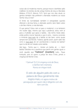 41
MENSAGENSDEDEUS | Palavras Rhema do Senhor para você
coisas são só modernas mesmo, porque trocar o benfeitor pelo
malfeitor me lembra da tão antiga história de Jesus e Barrabás
(Mateus 27:16-21; Marcos 15:7). Será que nos dias atuais os
gentios também não preferem o Barrabás moderno ao nosso
Senhor Jesus Cristo?
O limite da normalidade também é extrapolado quando
difamam o de boa fama, o afamado; porém, bem falam sobre
o de fato infame, o mal afamado.
O que penso? Estou nem aí para o moderno!, e se tentarem
me roubar algo, mesmo que seja a paciência, estou nem aí
para a multidão que apoia o ladrão... não tenho medo dela!,
então prefiro morrer fazendo o que é certo... mesmo correndo
o iminente risco ruim de o ladrão se dar bem, como quase
sempre tem acontecido. Todavia, agindo assim, quem sabe não
corro o risco bom de ver acontecendo a Catarse do ladrão?
que é a de ele ser tratado como ladrão.
Até logo... Tenho que ir... Avistei um ladrão ali... — Hein!
ladrão! Devolve-me a paciência que perdi com gentes iguais a
você, aqueles que "metrevni" (invertem) tudo... Fique
tranquilo, pois só quero a justiça de Jesus Cristo, jamais a
vingança de Monte Cristo.
1 Samuel 15:2 | A vingança virá de Deus;
o Senhor tem memória.
Nunca se vingue você.
O zelo de alguém pelo elo com a
palavra de Deus geralmente não
inspira mais, e é agora motivo de
perseguição por quem não é diligente com ela
nem com Ele.
 