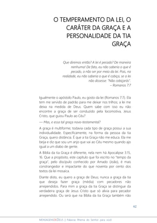 42
MENSAGENSDEDEUS | Palavras Rhema do Senhor para você
O TEMPERAMENTO DA LEI, O
CARÁTER DA GRAÇA E A
PERSONALIDADE DA TIA
GRAÇA
Que diremos então? A lei é pecado? De maneira
nenhuma! De fato, eu não saberia o que é
pecado, a não ser por meio da lei. Pois, na
realidade, eu não saberia o que é cobiça, se a lei
não dissesse: "Não cobiçarás".
– Romanos 7:7
Igualmente o apóstolo Paulo, eu gosto da lei (Romanos 7:7). Ela
tem me servido de padrão para me deixar nos trilhos; a lei me
deixa na medida de Deus. Quem sabe com isso eu não
encontre a graça de ser conduzido pela locomotiva, Jesus
Cristo, que guiou Paulo ao Céu?
— Mas, e essa tal graça novo-testamental?
A graça é multiforme; todavia cada tipo de graça possui a sua
individualidade. Especificamente, na forma da pessoa da tia
Graça, quero distância. É que a tia Graça não me educa. Ela me
beija e diz que sou um anjo que vai ao Céu mesmo quando ajo
igual a um diabo de gente.
A Bíblia da tia Graça é diferente, nela nem há Apocalipse 3:15,
16. Que a propósito, este capítulo que foi escrito no "tempo da
graça", pelo discípulo conhecido por Amado (João), é mais
constrangedor e impactante do que noventa por cento dos
textos da lei mosaica.
Diante disto, eu quero a graça de Deus; nunca a graça da tia
que deseja fazer graça (média) com pecadores não
arrependidos. Para mim a graça da tia Graça se distingue da
verdadeira graça de Jesus Cristo que só alivia para pecador
arrependido. Ou será que na Bíblia da tia Graça também não
 