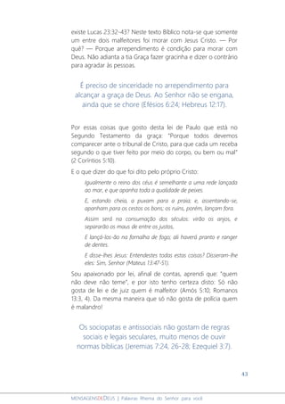 43
MENSAGENSDEDEUS | Palavras Rhema do Senhor para você
existe Lucas 23:32-43? Neste texto Bíblico nota-se que somente
um entre dois malfeitores foi morar com Jesus Cristo. ― Por
quê? ― Porque arrependimento é condição para morar com
Deus. Não adianta a tia Graça fazer gracinha e dizer o contrário
para agradar às pessoas.
É preciso de sinceridade no arrependimento para
alcançar a graça de Deus. Ao Senhor não se engana,
ainda que se chore (Efésios 6:24; Hebreus 12:17).
Por essas coisas que gosto desta lei de Paulo que está no
Segundo Testamento da graça: “Porque todos devemos
comparecer ante o tribunal de Cristo, para que cada um receba
segundo o que tiver feito por meio do corpo, ou bem ou mal”
(2 Coríntios 5:10).
E o que dizer do que foi dito pelo próprio Cristo:
Igualmente o reino dos céus é semelhante a uma rede lançada
ao mar, e que apanha toda a qualidade de peixes.
E, estando cheia, a puxam para a praia; e, assentando-se,
apanham para os cestos os bons; os ruins, porém, lançam fora.
Assim será na consumação dos séculos: virão os anjos, e
separarão os maus de entre os justos,
E lançá-los-ão na fornalha de fogo; ali haverá pranto e ranger
de dentes.
E disse-lhes Jesus: Entendestes todas estas coisas? Disseram-lhe
eles: Sim, Senhor (Mateus 13:47-51).
Sou apaixonado por lei, afinal de contas, aprendi que: “quem
não deve não teme”, e por isto tenho certeza disto: Só não
gosta de lei e de juiz quem é malfeitor (Amós 5:10; Romanos
13:3, 4). Da mesma maneira que só não gosta de polícia quem
é malandro!
Os sociopatas e antissociais não gostam de regras
sociais e legais seculares, muito menos de ouvir
normas bíblicas (Jeremias 7:24, 26-28; Ezequiel 3:7).
 