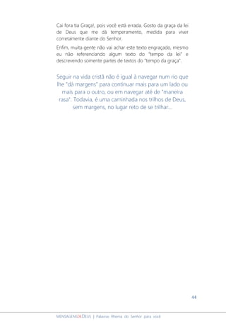 44
MENSAGENSDEDEUS | Palavras Rhema do Senhor para você
Cai fora tia Graça!, pois você está errada. Gosto da graça da lei
de Deus que me dá temperamento, medida para viver
corretamente diante do Senhor.
Enfim, muita gente não vai achar este texto engraçado, mesmo
eu não referenciando algum texto do “tempo da lei” e
descrevendo somente partes de textos do “tempo da graça”.
Seguir na vida cristã não é igual à navegar num rio que
lhe "dá margens" para continuar mais para um lado ou
mais para o outro, ou em navegar até de "maneira
rasa". Todavia, é uma caminhada nos trilhos de Deus,
sem margens, no lugar reto de se trilhar...
 