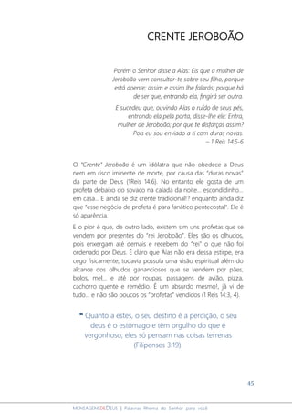 45
MENSAGENSDEDEUS | Palavras Rhema do Senhor para você
CRENTE JEROBOÃO
Porém o Senhor disse a Aías: Eis que a mulher de
Jeroboão vem consultar-te sobre seu filho, porque
está doente; assim e assim lhe falarás; porque há
de ser que, entrando ela, fingirá ser outra.
E sucedeu que, ouvindo Aías o ruído de seus pés,
entrando ela pela porta, disse-lhe ele: Entra,
mulher de Jeroboão; por que te disfarças assim?
Pois eu sou enviado a ti com duras novas.
– 1 Reis 14:5-6
O “Crente” Jeroboão é um idólatra que não obedece a Deus
nem em risco iminente de morte, por causa das “duras novas”
da parte de Deus (1Reis 14:6). No entanto ele gosta de um
profeta debaixo do sovaco na calada da noite... escondidinho...
em casa... E ainda se diz crente tradicional!? enquanto ainda diz
que "esse negócio de profeta é para fanático pentecostal". Ele é
só aparência.
E o pior é que, de outro lado, existem sim uns profetas que se
vendem por presentes do “rei Jeroboão”. Eles são os olhudos,
pois enxergam até demais e recebem do “rei” o que não foi
ordenado por Deus. É claro que Aías não era dessa estirpe, era
cego fisicamente, todavia possuía uma visão espiritual além do
alcance dos olhudos gananciosos que se vendem por pães,
bolos, mel... e até por roupas, passagens de avião, pizza,
cachorro quente e remédio. É um absurdo mesmo!, já vi de
tudo... e não são poucos os “profetas” vendidos (1 Reis 14:3, 4).
❝ Quanto a estes, o seu destino é a perdição, o seu
deus é o estômago e têm orgulho do que é
vergonhoso; eles só pensam nas coisas terrenas
(Filipenses 3:19).
 