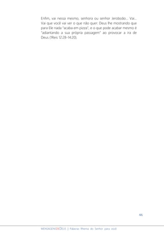 46
MENSAGENSDEDEUS | Palavras Rhema do Senhor para você
Enfim, vai nessa mesmo, senhora ou senhor Jeroboão... Vai...
Vai que você vai ver o que não quer: Deus lhe mostrando que
para Ele nada “acaba em pizza”, e o que pode acabar mesmo é
“adiantando a sua própria passagem” ao provocar a ira de
Deus (1Reis 12:28-14:20).
 