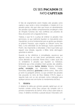 47
MENSAGENSDEDEUS | Palavras Rhema do Senhor para você
OS SEIS P6CADOS DE
FATO CAPITAIS
O fato de originalmente serem listados sete pecados como
capitais e aqui sendo o tema remodelado, e tratado em 6 os
pecados penais, não quer dizer que houve um abrandamento
dos pecados cujos delidos comportamentais encabeçam a lista
de infrações humanas das mais conflitivas aos preceitos de
Deus; de acordo com a Sagrada Escritura.
Todavia, o que há é a justiça de ordenar os pecados mais
perniciosos, os que realmente liquidam os imprudentes e/ou
impudentes; os erros fundamentais para as gentes que desejam
os próprios fracassos, cujos enganos as colocam numa rota
fatal, a uma velocidade ora de tartaruga, noutra supersônica.
Porém, não importando a velocidade, o fato é que todos que
seguem essa direção, segundo a Bíblia: terão aterrisagem
garantida no abismo.
Quando se faz referência à remodelação, assume-se que
algumas coisas de um todo foram parcialmente aceitas, e
outras alteradas ou excluídas. Diante disso, a saber, quais são
os verdadeiros 6 p6cados que liquidam os indivíduos;
lembrando que a lista completa é bem grande, são: adultério,
fornicação, impureza, lascívia, Idolatria, feitiçaria, inimizades,
porfias, emulações, iras, dissensões, heresias, invejas,
homicídios, bebedices, glutonarias e dentre outros... Mas como
já narrei no parágrafo anterior, os que cometem tais pecados
não pousarão no reino de Deus (Gálatas 5:19-21); segue a
seguinte bula com as seis principais contra indicações para
qualquer pessoa viver sem burlar os mandamentos de Deus:
1. Idolatria
A idolatria foi eleita por primeiro pecado capital que um ser
humano comete contra Deus porque ela compete com o
primeiro mandamento do Senhor: Amar a Deus sobre todas as
coisas. A idolatria sincretista a pseudo-deuses misturados com
 