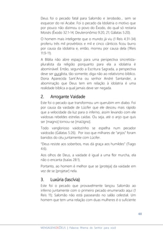 48
MENSAGENSDEDEUS | Palavras Rhema do Senhor para você
Deus foi o pecado fatal para Salomão e Jeroboão... sem se
esquecer do rei Acabe. Foi o pecado da Idolatria o motivo que
por pouco não dizimou o povo do Êxodo, do qual só restaria
Moisés (Êxodo 32:1-14; Deuteronômio 9:20, 21; Gálatas 5:20).
O homem mais inteligente que o mundo já viu (1 Reis 4:31-34)
proferiu três mil provérbios e mil e cinco cânticos ficou burro
por causa da idolatria e, então, morreu por causa dela (1Reis
11:9-11).
A Bíblia não abre espaço para uma perspectiva sincretista-
pluralista da religião porquanto para ela a idolatria é
abominável. Então, segundo a Escritura Sagrada, a perspectiva
deve ser puralista, tão somente; diga não ao relativismo bíblico.
Dona Aparecida Sant´Ana ou senhor André Santander, a
abominação que Deus tem em relação à idolatria é uma
realidade bíblica a qual jamais deve ser negada.
2. Arrogante Vaidade
Este foi o pecado que transformou um querubim em diabo. Foi
por causa da vaidade de Lúcifer que ele desceu mais rápido
que a velocidade da luz para o inferno, assim levando com ele
vaidosas rebeldes estrelas caídas. Ou seja, até o anjo que quis
ser [magno] tornou-se [maLIgno].
Todo vanglorioso vaidozinho se espelha num pecador
vaidozão (Gálatas 5:26). Por isso que milhares de “anjos” foram
banidos do céu juntamente com Lúcifer.
“Deus resiste aos soberbos, mas dá graça aos humildes” (Tiago
4:6).
Aos olhos de Deus, a vaidade é igual a uma flor murcha, ela
não o encanta (Isaías 28:1).
Portanto, ao homem é melhor que se [proteja] da vaidade em
vez de se [projetar] nela.
3. Luxúria (lascívia)
Este foi o pecado que provavelmente lançou Salomão ao
inferno juntamente com o primeiro pecado enumerado aqui (1
Reis 11); Salomão não está passeando no salão celestial. Um
homem que tem uma relação com duas mulheres é o suficiente
 