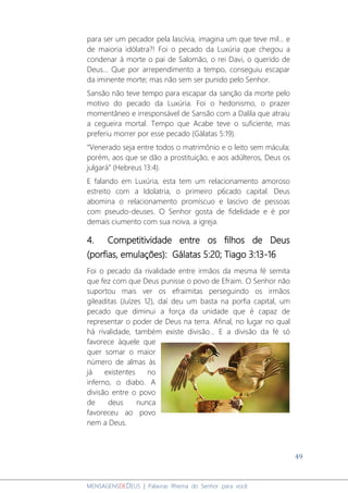 49
MENSAGENSDEDEUS | Palavras Rhema do Senhor para você
para ser um pecador pela lascívia, imagina um que teve mil... e
de maioria idólatra?! Foi o pecado da Luxúria que chegou a
condenar à morte o pai de Salomão, o rei Davi, o querido de
Deus... Que por arrependimento a tempo, conseguiu escapar
da iminente morte; mas não sem ser punido pelo Senhor.
Sansão não teve tempo para escapar da sanção da morte pelo
motivo do pecado da Luxúria. Foi o hedonismo, o prazer
momentâneo e irresponsável de Sansão com a Dalila que atraiu
a cegueira mortal. Tempo que Acabe teve o suficiente, mas
preferiu morrer por esse pecado (Gálatas 5:19).
“Venerado seja entre todos o matrimônio e o leito sem mácula;
porém, aos que se dão a prostituição, e aos adúlteros, Deus os
julgará” (Hebreus 13:4).
E falando em Luxúria, esta tem um relacionamento amoroso
estreito com a Idolatria, o primeiro p6cado capital. Deus
abomina o relacionamento promíscuo e lascivo de pessoas
com pseudo-deuses. O Senhor gosta de fidelidade e é por
demais ciumento com sua noiva, a igreja.
4. Competitividade entre os filhos de Deus
(porfias, emulações): Gálatas 5:20; Tiago 3:13-16
Foi o pecado da rivalidade entre irmãos da mesma fé semita
que fez com que Deus punisse o povo de Efraim. O Senhor não
suportou mais ver os efraimitas perseguindo os irmãos
gileaditas (Juízes 12), daí deu um basta na porfia capital, um
pecado que diminui a força da unidade que é capaz de
representar o poder de Deus na terra. Afinal, no lugar no qual
há rivalidade, também existe divisão... E a divisão da fé só
favorece àquele que
quer somar o maior
número de almas às
já existentes no
inferno, o diabo. A
divisão entre o povo
de deus nunca
favoreceu ao povo
nem a Deus.
 