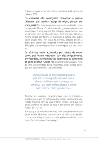 50
MENSAGENSDEDEUS | Palavras Rhema do Senhor para você
O bom é seguir a paz com todos; conforme está escrito em
Hebreus 12:14.
Os efraimitas não conseguiam pronunciar a palavra
Chibolete, que significa “espiga de trigo”, porque eles
eram joios! Por isso competiam com muita rivalidade contra
os trigos de Gileade. Os efraimitas não gostavam da paz com
seus irmãos. O erro fonético dos efraimitas denunciava os que
se pareciam com os filhos de Deus, porém já não falavam a
mesma língua por terem se misturado a cultura dos outros
povos (Juízes 12:6). Por causa de dinheiro, pessoas deixam a
direita para seguir pela esquerda, o bem pelo mal, trocam a
Bíblia pela cultura e regras sociais e ideológicas que são contra
ela.
Os efraimitas foram aculturados por hábitos de outros
povos, pois viviam misturados com eles amigavelmente,
em vista disso, os efraimitas não agiam mais ao ponto nem
ao gosto de Deus (Oséias 7:8). Eles foram alterados por meio
de uma Conformidade Social implantada pelos outros povos
que eles conviviam bem... para mal deles.
Muitos cristãos de hoje querem passar a
vida sem a perseguição do faraó, sem a
afronta do filisteu, sem a ameaça do
amonita... daí ficam amigos desses e, como
não bastasse, oram pelo herodes.
Acredite: os efraimitas conviviam bem com os inimigos e
idólatras que eram de outras nações, porém, não tinham uma
relação fraternal com os seus próprios irmãos. Será que isso
ainda acontece em igrejas de hoje e até mesmo em famílias?
(Oséias 5:5-14; 7:11).
Por isso que os indivíduos de hoje, cujos comportamentos são
iguais aos dos efraimitas, precisam parar de falar a coisa errada,
porque usar a língua para pronunciar palavras malditas contra
quem Deus abençoou, é um perigo!
 