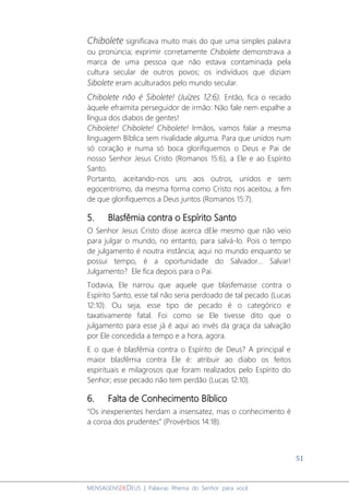 51
MENSAGENSDEDEUS | Palavras Rhema do Senhor para você
Chibolete significava muito mais do que uma simples palavra
ou pronúncia; exprimir corretamente Chibolete demonstrava a
marca de uma pessoa que não estava contaminada pela
cultura secular de outros povos; os indivíduos que diziam
Sibolete eram aculturados pelo mundo secular.
Chibolete não é Sibolete! (Juízes 12:6). Então, fica o recado
àquele efraimita perseguidor de irmão: Não fale nem espalhe a
língua dos diabos de gentes!
Chibolete! Chibolete! Chibolete! Irmãos, vamos falar a mesma
linguagem Bíblica sem rivalidade alguma. Para que unidos num
só coração e numa só boca glorifiquemos o Deus e Pai de
nosso Senhor Jesus Cristo (Romanos 15:6), a Ele e ao Espírito
Santo.
Portanto, aceitando-nos uns aos outros, unidos e sem
egocentrismo, da mesma forma como Cristo nos aceitou, a fim
de que glorifiquemos a Deus juntos (Romanos 15:7).
5. Blasfêmia contra o Espírito Santo
O Senhor Jesus Cristo disse acerca dEle mesmo que não veio
para julgar o mundo, no entanto, para salvá-lo. Pois o tempo
de julgamento é noutra instância; aqui no mundo enquanto se
possui tempo, é a oportunidade do Salvador... Salvar!
Julgamento? Ele fica depois para o Pai.
Todavia, Ele narrou que aquele que blasfemasse contra o
Espírito Santo, esse tal não seria perdoado de tal pecado (Lucas
12:10). Ou seja, esse tipo de pecado é o categórico e
taxativamente fatal. Foi como se Ele tivesse dito que o
julgamento para esse já é aqui ao invés da graça da salvação
por Ele concedida a tempo e a hora, agora.
E o que é blasfêmia contra o Espírito de Deus? A principal e
maior blasfêmia contra Ele é: atribuir ao diabo os feitos
espirituais e milagrosos que foram realizados pelo Espírito do
Senhor; esse pecado não tem perdão (Lucas 12:10).
6. Falta de Conhecimento Bíblico
“Os inexperientes herdam a insensatez, mas o conhecimento é
a coroa dos prudentes” (Provérbios 14:18).
 