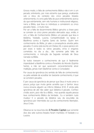 52
MENSAGENSDEDEUS | Palavras Rhema do Senhor para você
Grosso modo, a falta de conhecimento Bíblico não é em si um
pecado; entretanto, por mais estranho que pareça, analisando
sob a ótica do contexto dos cinco pecados listados
anteriormente, é o erro pela falta do puro entendimento acerca
do que estritamente, sem viés humano e institucional religioso,
narra a Bíblia, que leva os indivíduos a cometerem os cinco
pecados fatais... e muito mais.
Por ser a falta de discernimento Bíblico genuíno a chave para
se cometer os cinco piores pecados elencados aqui, então, é
sim, a Falta de Conhecimento Bíblico um pecado que leva à
Idolatria, Vaidade, Luxúria, Competitividade na Igreja e
Blasfêmia contra o Espírito Santo do Senhor. Quem tem
conhecimento da Bíblia, já sabe a consequência atraída pelos
pecados. É como está escrito em Oséias 4:6, o povo perece sim
por esses e todos os vários pecados, erros e enganos
cometidos no dia a dia... tão somente pela falta de
conhecimento, e instrução da Sagrada vontade de Deus
narrada na Bíblia.
Se todos tivessem o conhecimento de que é fatalmente
imperdoável a blasfêmia contra o Paracleto do Mundo (Espírito
Santo), a não ser que quisessem conscientemente atrair
maldição, jamais iriam blasfemar contra o Consolador.
Por causa da ignorância (no sentido de falta de conhecimento)
ou pela vaidade de acreditar ter bastante conhecimento, é que
se cometem pecados.
É por causa da ignorância de pensar que Deus é muito amor e
pouca justiça que muita gente acredita que o Senhor Jesus
nunca enviaria alguém ao inferno (Mateus 8:12). É ainda pela
ignorância de até não saber que idolatria é pecado. Conheci
cristão assim, pois não lia a Bíblia... mas quando aquela pessoa
teve conhecimento Bíblico da Verdade... Eu vi também: tudo
mudou! E o pecado da Idolatrai saiu da escuridão da
ignorância por intermédio da Luz do conhecimento libertador,
Jesus Cristo.
Observa-se na nova lista dos 6 P6cados Capitais que somente
dois dos sete outrora listados foram mantidos: A Vaidade e a
Luxúria.
 