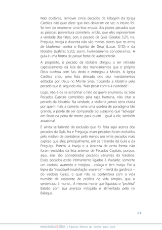 53
MENSAGENSDEDEUS | Palavras Rhema do Senhor para você
Não obstante, remover cinco pecados da listagem da Igreja
Católica não quer dizer que eles deixaram de ser; o intuito foi:
Se tem de enumerar uma lista enxuta dos piores pecados que
as pessoas porventura cometem, então, que eles representem
a verdade dos fatos; pois o pecado da Gula (Gálatas 5:21), Ira,
Preguiça, Inveja e Avareza não são menos piores que os erros
de blasfemar contra o Espírito de Deus (Lucas 12:10) e da
Idolatria (Gálatas 5:20); assim, humildemente consideramos. A
gula é uma forma de passar fome de autocontrole.
A propósito, o pecado da Idolatria chegou a ser retirado
capciosamente da lista de dez mandamentos que o próprio
Deus cunhou com Seu dedo e entregou a Moisés. A Igreja
Católica criou uma lista alterada dos dez mandamentos
editados por Deus no Monte Sinai, trocando a Idolatria pelo
pecado que é, segundo ela, “Não pecar contra a castidade”.
Logo, não é de se estranhar o fato de quem enumerou os Sete
Pecados Capitais cometidos pela raça humana, não citar o
pecado da Idolatria. Na verdade, a idolatria jamais seria citada
por quem mais a comete; seria uma quebra de paradigma tão
grande, a ponte de ser comparada ao assassino que “advoga”
em favor da pena de morte para quem... igual a ele, também
assassina!
E ainda se falando da exclusão que foi feita aqui acerca dos
pecados da Gula, Ira e Preguiça, esses pecados foram excluídos
pelo motivo de considerar pelo menos uns vinte pecados mais
capitais que eles; principalmente, em se tratando da Gula e da
Preguiça. Porém, a Inveja e a Avareza de certa forma não
foram excluídas da lista anterior de Pecados Capitais, porque,
aqui, elas são consideradas pecados variantes da Vaidade.
Esses pecados estão intimamente ligados à Vaidade; somente
um vaidoso avarento e invejoso... cobiça e tem inveja. Foi a
lepra da “insaciável-insatisfação-avarenta” – irmã da ganância –
do vaidoso Geazi, o qual não se contentava com a vida
humilde de assistente de profeta de vida simples, que o
sentenciou à morte... A mesma morte que liquidou o “profeta”
Balaão com sua avareza instigada e alimentada pelo rei
Balaque.
 