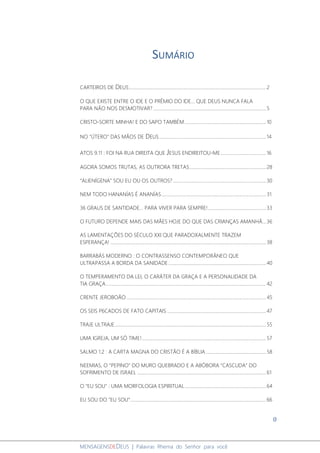 0
MENSAGENSDEDEUS | Palavras Rhema do Senhor para você
SUMÁRIO
CARTEIROS DE DEUS......................................................................................................................2
O QUE EXISTE ENTRE O IDE E O PRÊMIO DO IDE... QUE DEUS NUNCA FALA
PARA NÃO NOS DESMOTIVAR? .................................................................................................5
CRISTO-SORTE MINHA! E DO SAPO TAMBÉM......................................................................10
NO "ÚTERO" DAS MÃOS DE DEUS............................................................................................14
ATOS 9.11 : FOI NA RUA DIREITA QUE JESUS ENDIREITOU-ME.......................................16
AGORA SOMOS TRUTAS, AS OUTRORA TRETAS..................................................................28
“ALIENÍGENA” SOU EU OU OS OUTROS?................................................................................30
NEM TODO HANANÍAS É ANANÍAS..........................................................................................31
36 GRAUS DE SANTIDADE... PARA VIVER PARA SEMPRE!..................................................33
O FUTURO DEPENDE MAIS DAS MÃES HOJE DO QUE DAS CRIANÇAS AMANHÃ...36
AS LAMENTAÇÕES DO SÉCULO XXI QUE PARADOXALMENTE TRAZEM
ESPERANÇA! ......................................................................................................................................38
BARRABÁS MODERNO : O CONTRASSENSO CONTEMPORÂNEO QUE
ULTRAPASSA A BORDA DA SANIDADE....................................................................................40
O TEMPERAMENTO DA LEI, O CARÁTER DA GRAÇA E A PERSONALIDADE DA
TIA GRAÇA..........................................................................................................................................42
CRENTE JEROBOÃO ........................................................................................................................45
OS SEIS P6CADOS DE FATO CAPITAIS .....................................................................................47
TRAJE ULTRAJE..................................................................................................................................55
UMA IGREJA, UM SÓ TIME!...........................................................................................................57
SALMO 1.2 : A CARTA MAGNA DO CRISTÃO É A BÍBLIA....................................................58
NEEMIAS, O “PEPINO” DO MURO QUEBRADO E A ABÓBORA “CASCUDA” DO
SOFRIMENTO DE ISRAEL ...............................................................................................................61
O "EU SOU" : UMA MORFOLOGIA ESPIRITUAL......................................................................64
EU SOU DO “EU SOU”.....................................................................................................................66
 