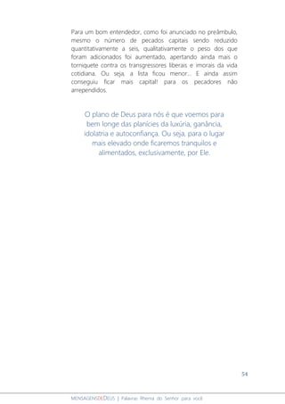 54
MENSAGENSDEDEUS | Palavras Rhema do Senhor para você
Para um bom entendedor, como foi anunciado no preâmbulo,
mesmo o número de pecados capitais sendo reduzido
quantitativamente a seis, qualitativamente o peso dos que
foram adicionados foi aumentado, apertando ainda mais o
torniquete contra os transgressores liberais e imorais da vida
cotidiana. Ou seja, a lista ficou menor... E ainda assim
conseguiu ficar mais capital! para os pecadores não
arrependidos.
O plano de Deus para nós é que voemos para
bem longe das planícies da luxúria, ganância,
idolatria e autoconfiança. Ou seja, para o lugar
mais elevado onde ficaremos tranquilos e
alimentados, exclusivamente, por Ele.
 