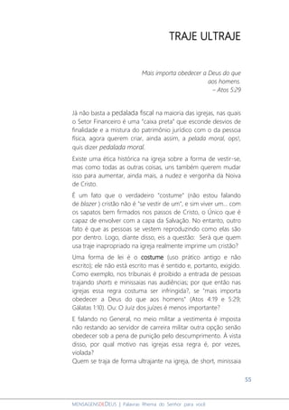 55
MENSAGENSDEDEUS | Palavras Rhema do Senhor para você
TRAJE ULTRAJE
Mais importa obedecer a Deus do que
aos homens.
– Atos 5:29
Já não basta a pedalada fiscal na maioria das igrejas, nas quais
o Setor Financeiro é uma “caixa preta” que esconde desvios de
finalidade e a mistura do patrimônio jurídico com o da pessoa
física, agora querem criar, ainda assim, a pelada moral, ops!,
quis dizer pedalada moral.
Existe uma ética histórica na igreja sobre a forma de vestir-se,
mas como todas as outras coisas, uns também querem mudar
isso para aumentar, ainda mais, a nudez e vergonha da Noiva
de Cristo.
É um fato que o verdadeiro "costume" (não estou falando
de blazer ) cristão não é "se vestir de um", e sim viver um... com
os sapatos bem firmados nos passos de Cristo, o Único que é
capaz de envolver com a capa da Salvação. No entanto, outro
fato é que as pessoas se vestem reproduzindo como elas são
por dentro. Logo, diante disso, eis a questão: Será que quem
usa traje inapropriado na igreja realmente imprime um cristão?
Uma forma de lei é o costume (uso prático antigo e não
escrito); ele não está escrito mas é sentido e, portanto, exigido.
Como exemplo, nos tribunais é proibido a entrada de pessoas
trajando shorts e minissaias nas audiências; por que então nas
igrejas essa regra costuma ser infringida?, se "mais importa
obedecer a Deus do que aos homens" (Atos 4:19 e 5:29;
Gálatas 1:10). Ou: O Juiz dos juízes é menos importante?
E falando no General, no meio militar a vestimenta é imposta
não restando ao servidor de carreira militar outra opção senão
obedecer sob a pena de punição pelo descumprimento. À vista
disso, por qual motivo nas igrejas essa regra é, por vezes,
violada?
Quem se traja de forma ultrajante na igreja, de short, minissaia
 