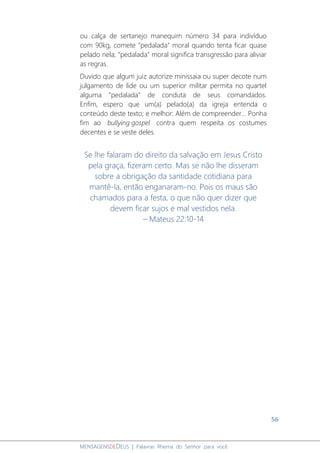 56
MENSAGENSDEDEUS | Palavras Rhema do Senhor para você
ou calça de sertanejo manequim número 34 para indivíduo
com 90kg, comete "pedalada" moral quando tenta ficar quase
pelado nela; "pedalada" moral significa transgressão para aliviar
as regras.
Duvido que algum juiz autorize minissaia ou super decote num
julgamento de lide ou um superior militar permita no quartel
alguma "pedalada" de conduta de seus comandados.
Enfim, espero que um(a) pelado(a) da igreja entenda o
conteúdo deste texto; e melhor: Além de compreender... Ponha
fim ao bullying gospel contra quem respeita os costumes
decentes e se veste deles.
Se lhe falaram do direito da salvação em Jesus Cristo
pela graça, fizeram certo. Mas se não lhe disseram
sobre a obrigação da santidade cotidiana para
mantê-la, então enganaram-no. Pois os maus são
chamados para a festa, o que não quer dizer que
devem ficar sujos e mal vestidos nela.
– Mateus 22:10-14
 
