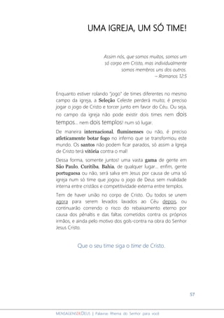 57
MENSAGENSDEDEUS | Palavras Rhema do Senhor para você
UMA IGREJA, UM SÓ TIME!
Assim nós, que somos muitos, somos um
só corpo em Cristo, mas individualmente
somos membros uns dos outros.
– Romanos 12:5
Enquanto estiver rolando "jogo" de times diferentes no mesmo
campo da igreja, a Seleção Celeste perderá muito; é preciso
jogar o jogo de Cristo e torcer junto em favor do Céu. Ou seja,
no campo da igreja não pode existir dois times nem dois
tempos... nem dois templos! num só lugar.
De maneira internacional, fluminenses ou não, é preciso
atleticamente botar fogo no inferno que se transformou este
mundo. Os santos não podem ficar parados, só assim a Igreja
de Cristo terá vitória contra o mal!
Dessa forma, somente juntos! uma vasta gama de gente em
São Paulo, Curitiba, Bahia, de qualquer lugar... enfim, gente
portuguesa ou não, será salva em Jesus por causa de uma só
igreja num só time que jogou o jogo de Deus sem rivalidade
interna entre cristãos e competitividade externa entre templos.
Tem de haver união no corpo de Cristo. Ou todos se unem
agora para serem levados lavados ao Céu depois, ou
continuarão correndo o risco do rebaixamento eterno por
causa dos pênaltis e das faltas cometidos contra os próprios
irmãos, e ainda pelo motivo dos gols-contra na obra do Senhor
Jesus Cristo.
Que o seu time siga o time de Cristo.
 