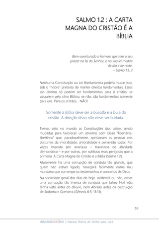 58
MENSAGENSDEDEUS | Palavras Rhema do Senhor para você
SALMO 1.2 : A CARTA
MAGNA DO CRISTÃO É A
BÍBLIA
Bem-aventurado o homem que tem o seu
prazer na lei do Senhor, e na sua lei medita
de dia e de noite.
– Salmo 1:1, 2
Nenhuma Constituição ou Lei libertarianista poderá mudar isso,
sob o “nobre” pretexto de manter direitos fundamentais. Esses
tais direitos só podem ser fundamentais para o cristão, se
passarem pelo clivo Bíblico; se não, são fundamentais somente
para uns. Para os cristãos... NÃO!
Somente a Bíblia deve ser a bússola e a bula do
cristão. A direção disso não deve ser burlada.
Temos visto no mundo as Constituições dos países sendo
mudadas para favorecer um ativismo com ideais “libertário-
libertinos” que, paradoxalmente, aprisionam as pessoas nos
costumes da imoralidade, amoralidade e perversão social. Por
vezes imposta por anarquia – travestida de atividade
democrática – e por outras, por sutilezas mais perigosas que a
primeira. A Carta Magna do Cristão é a Bíblia (Salmo 1:2).
Atualmente há uma corrupção de conduta tão grande, que
quem não estiver ligado, navegará facilmente numa nau
mundana que corrompe os testemunhos e concertos de Deus.
Na sociedade geral dos dias de hoje, ocidental ou não, existe
uma corrupção tão imensa de conduta que talvez Noé não
tenha visto antes do dilúvio, nem Abraão antes da destruição
de Sodoma e Gomorra (Gênesis 6:5; 13:13).
 