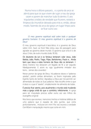 59
MENSAGENSDEDEUS | Palavras Rhema do Senhor para você
Numa hora o dilúvio passará... e a porta da arca se
abrirá para que os que vivem de sujar a nau da igreja
saiam e parem de manchar tudo lá dentro. E aos
tripulantes cristãos de verdade que ficarem, restará a
limpeza da imundície deixada para trás e, então, desse
modo, fazendo da arca da igreja um lugar limpo para
se ficar outra vez.
O meu governo espiritual está sobre todo e qualquer
governo humano: O meu governo espiritual é o governo de
Deus!
O meu governo espiritual é teocrático; é o governo de Deus
sobre mim. Saul, cai fora! Não estou aqui de passagem para
agradar ao governo deste mundo. O governo que sirvo é o de
Jesus Cristo, de outro mundo (João 18:36).
Os doutores da Lei e os fariseus tentaram calar Jesus, João
Batista, João, Pedro, Tiago, Filipe, Bartolomeu, Paulo e... Ainda
bem que Jesus e estes homens de Deus não os temeram. E
desta maneira nos deixaram um legado de fé a ser seguido
fidedignamente. E assim eu sigo igualmente imitador dos
bons... Jamais dos covardes!
Nesse pomar da igreja de Deus, há palavras doces e “palavras
azedas”, porém ambas alimentam, se forem inspiradas pelo
Espírito Santo do Senhor. Agradeço a Deus por me permitir ser
alimentado de todas as Suas palavras. Não escolho entre o que
é doce e o que é “azedo”; simplesmente me alimento de todas.
É preciso ficar atento, pois atualmente o mundo está mudando
mais a igreja cristã do que o contrário; infelizmente. A igreja
para ser imaculada precisa voltar outra vez aos trilhos do
evangelho original.
Nos livros que escrevo, menciono trechos e histórias bíblicas de
uma palavra que é espada de dois gumes, que corta
profundamente... Inclusive em mim! Por isto escrevo a verdade
Cem%Sem manipulação mesmo que corte em mim.
 