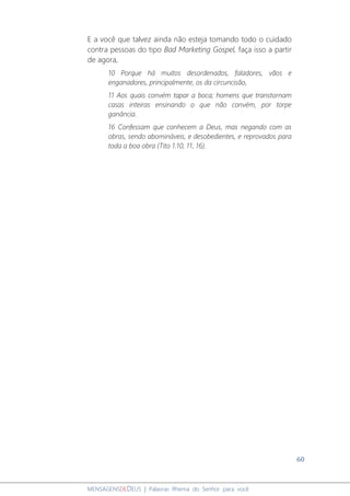 60
MENSAGENSDEDEUS | Palavras Rhema do Senhor para você
E a você que talvez ainda não esteja tomando todo o cuidado
contra pessoas do tipo Bad Marketing Gospel, faça isso a partir
de agora,
10 Porque há muitos desordenados, faladores, vãos e
enganadores, principalmente, os da circuncisão,
11 Aos quais convém tapar a boca; homens que transtornam
casas inteiras ensinando o que não convém, por torpe
ganância.
16 Confessam que conhecem a Deus, mas negando com as
obras, sendo abomináveis, e desobedientes, e reprovados para
toda a boa obra (Tito 1:10, 11, 16).
 
