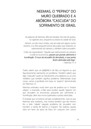 61
MENSAGENSDEDEUS | Palavras Rhema do Senhor para você
NEEMIAS, O “PEPINO” DO
MURO QUEBRADO E A
ABÓBORA “CASCUDA” DO
SOFRIMENTO DE ISRAEL
As palavras de Neemias, filho de Hacalias: No mês de quisleu,
no vigésimo ano, enquanto eu estava na cidade de Susã,
Hanani, um dos meus irmãos, veio de Judá com alguns outros
homens, e eu lhes perguntei acerca dos judeus que restaram, os
sobreviventes do cativeiro, e também sobre Jerusalém.
E eles me responderam: "Aqueles que sobreviveram ao cativeiro
e estão lá na província, passam por grande sofrimento e
humilhação. O muro de Jerusalém foi derrubado, e suas portas
foram destruídas pelo fogo".
– Neemias 1:1-3
Todos sabem que um pepino é de fato um legume ou que
figurativamente representa um problema. Também sabem que
algo “cascudo” pode ser literalmente uma abóbora ou só uma
metáfora que também significa problema. Relembrado essas
coisas, vamos à parábola com base no “pepino” demonstrado
em Neemias 1.3:
Neemias entendeu muito bem que ele poderia ser o "mestre
salada", o chamado, o líder para resolver aquele “pepino” em
que Jerusalém se encontrava, passando por sofrimento e
humilhação, além dos muros quebrados e portas destruídas.
É verdade que na história narrada completamente, nota-se que
Neemias teve auxiliares, mas mostra também que ele mesmo
fez a bela "salada" daquele problema de Jerusalém sem
transferir a tarefa de fazê-la a ninguém. Ele realizou aquela
obra em favor do povo de Deus em conjunto com outros
 