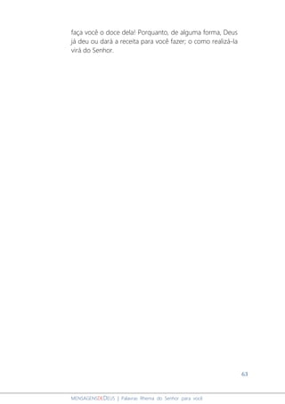 63
MENSAGENSDEDEUS | Palavras Rhema do Senhor para você
faça você o doce dela! Porquanto, de alguma forma, Deus
já deu ou dará a receita para você fazer; o como realizá-la
virá do Senhor.
 