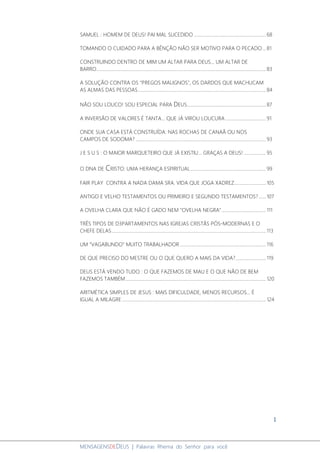 1
MENSAGENSDEDEUS | Palavras Rhema do Senhor para você
SAMUEL : HOMEM DE DEUS! PAI MAL SUCEDIDO ..............................................................68
TOMANDO O CUIDADO PARA A BÊNÇÃO NÃO SER MOTIVO PARA O PECADO...81
CONSTRUINDO DENTRO DE MIM UM ALTAR PARA DEUS... UM ALTAR DE
BARRO..................................................................................................................................................83
A SOLUÇÃO CONTRA OS "PREGOS MALIGNOS", OS DARDOS QUE MACHUCAM
AS ALMAS DAS PESSOAS..............................................................................................................84
NÃO SOU LOUCO! SOU ESPECIAL PARA DEUS....................................................................87
A INVERSÃO DE VALORES É TANTA... QUE JÁ VIROU LOUCURA...................................91
ONDE SUA CASA ESTÁ CONSTRUÍDA: NAS ROCHAS DE CANAÃ OU NOS
CAMPOS DE SODOMA? ................................................................................................................93
J E S U S : O MAIOR MARQUETEIRO QUE JÁ EXISTIU... GRAÇAS A DEUS! ...................95
O DNA DE CRISTO: UMA HERANÇA ESPIRITUAL.................................................................99
FAIR PLAY CONTRA A NADA DAMA SRA. VIDA QUE JOGA XADREZ...........................105
ANTIGO E VELHO TESTAMENTOS OU PRIMEIRO E SEGUNDO TESTAMENTOS? ......107
A OVELHA CLARA QUE NÃO É GADO NEM "OVELHA NEGRA"......................................111
TRÊS TIPOS DE D3PARTAMENTOS NAS IGREJAS CRISTÃS PÓS-MODERNAS E O
CHEFE DELAS.....................................................................................................................................113
UM "VAGABUNDO" MUITO TRABALHADOR ..........................................................................116
DE QUE PRECISO DO MESTRE OU O QUE QUERO A MAIS DA VIDA?..........................119
DEUS ESTÁ VENDO TUDO : O QUE FAZEMOS DE MAU E O QUE NÃO DE BEM
FAZEMOS TAMBÉM.........................................................................................................................120
ARITMÉTICA SIMPLES DE JESUS : MAIS DIFICULDADE, MENOS RECURSOS... É
IGUAL A MILAGRE............................................................................................................................124
 